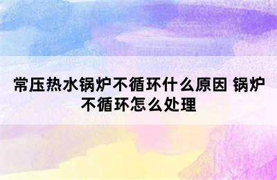 常压热水锅炉不循环什么原因 锅炉不循环怎么处理